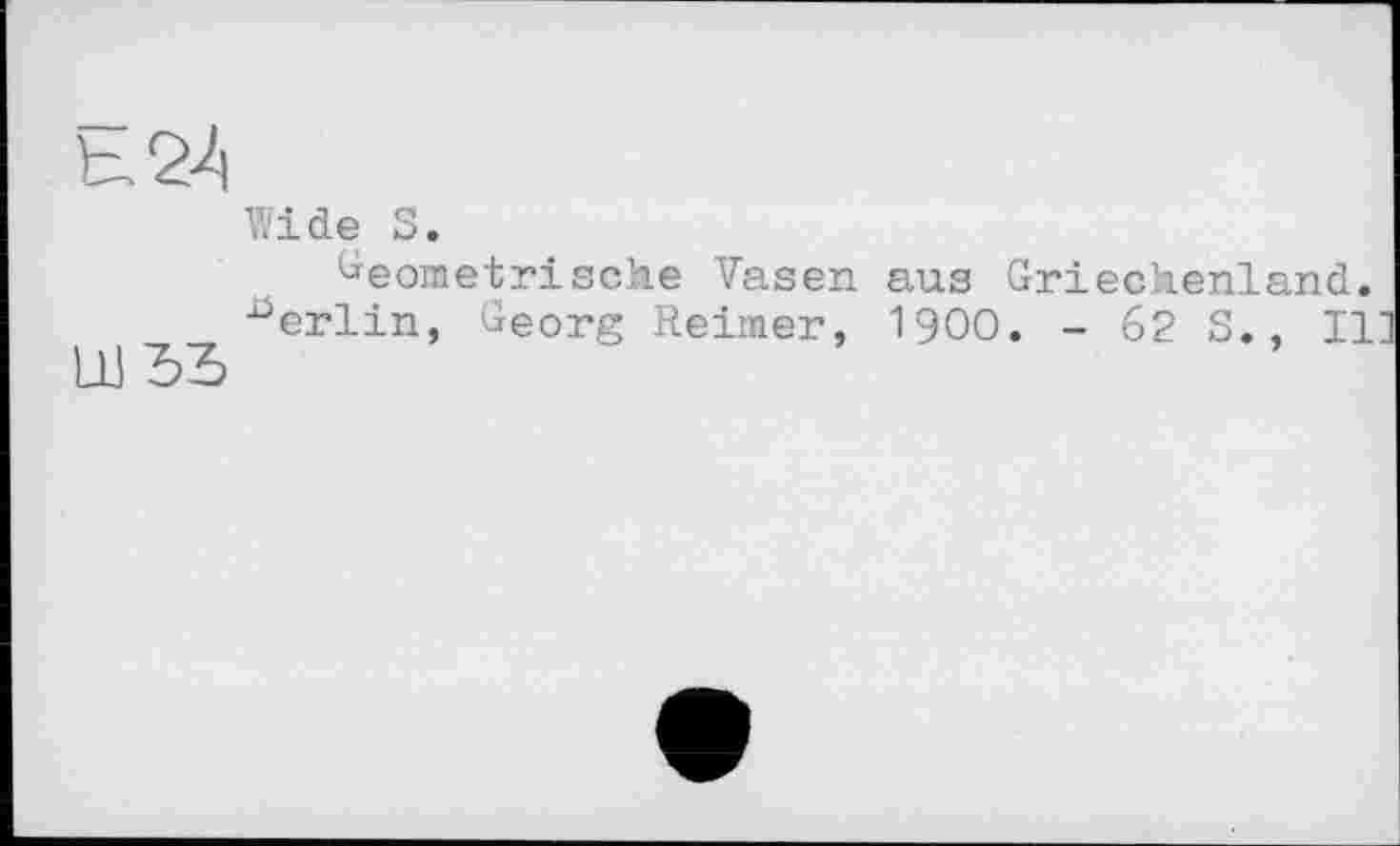 ﻿LU ЪЪ
Wide S.
Geometrische Vasen aus Griechenland.
Berlin, Georg Reimer, 1900. - 62 S., II]